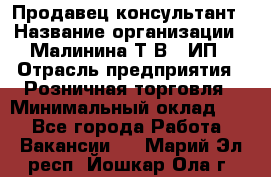 Продавец-консультант › Название организации ­ Малинина Т.В., ИП › Отрасль предприятия ­ Розничная торговля › Минимальный оклад ­ 1 - Все города Работа » Вакансии   . Марий Эл респ.,Йошкар-Ола г.